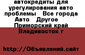 автокредиты для урегулирования авто проблемы - Все города Авто » Другое   . Приморский край,Владивосток г.